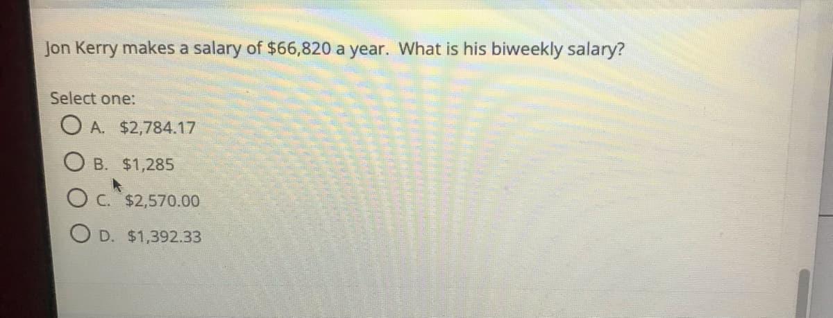 Jon Kerry makes a salary of $66,820 a year. What is his biweekly salary?
Select one:
O A. $2,784.17
O B. $1,285
O C. $2,570.00
D. $1,392.33
