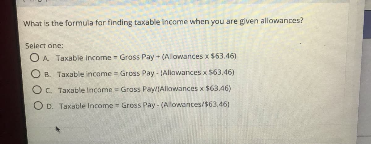 What is the formula for finding taxable income when you are given allowances?
Select one:
A. Taxable Income = Gross Pay + (Allowances x $63.46)
B. Taxable income Gross Pay - (Allowances x $63.46)
C. Taxable Income Gross Pay/(Allowances x $63.46)
O D. Taxable Income = Gross Pay - (Allowances/$63.46)
