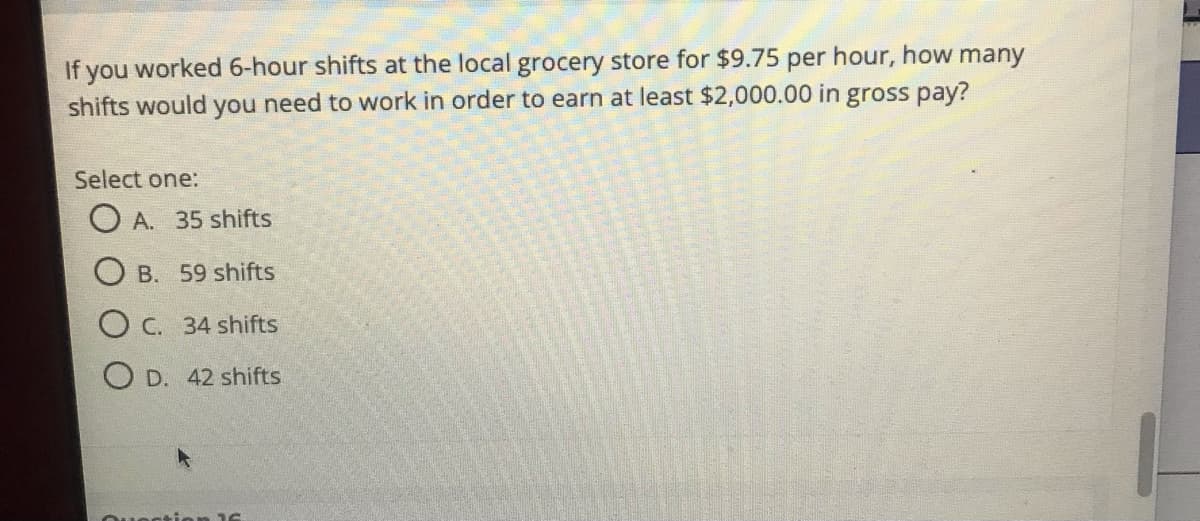 If you worked 6-hour shifts at the local grocery store for $9.75 per hour, how many
shifts would you need to work in order to earn at least $2,000.00 in gross pay?
Select one:
A. 35 shifts
O B. 59 shifts
O C. 34 shifts
O D. 42 shifts
