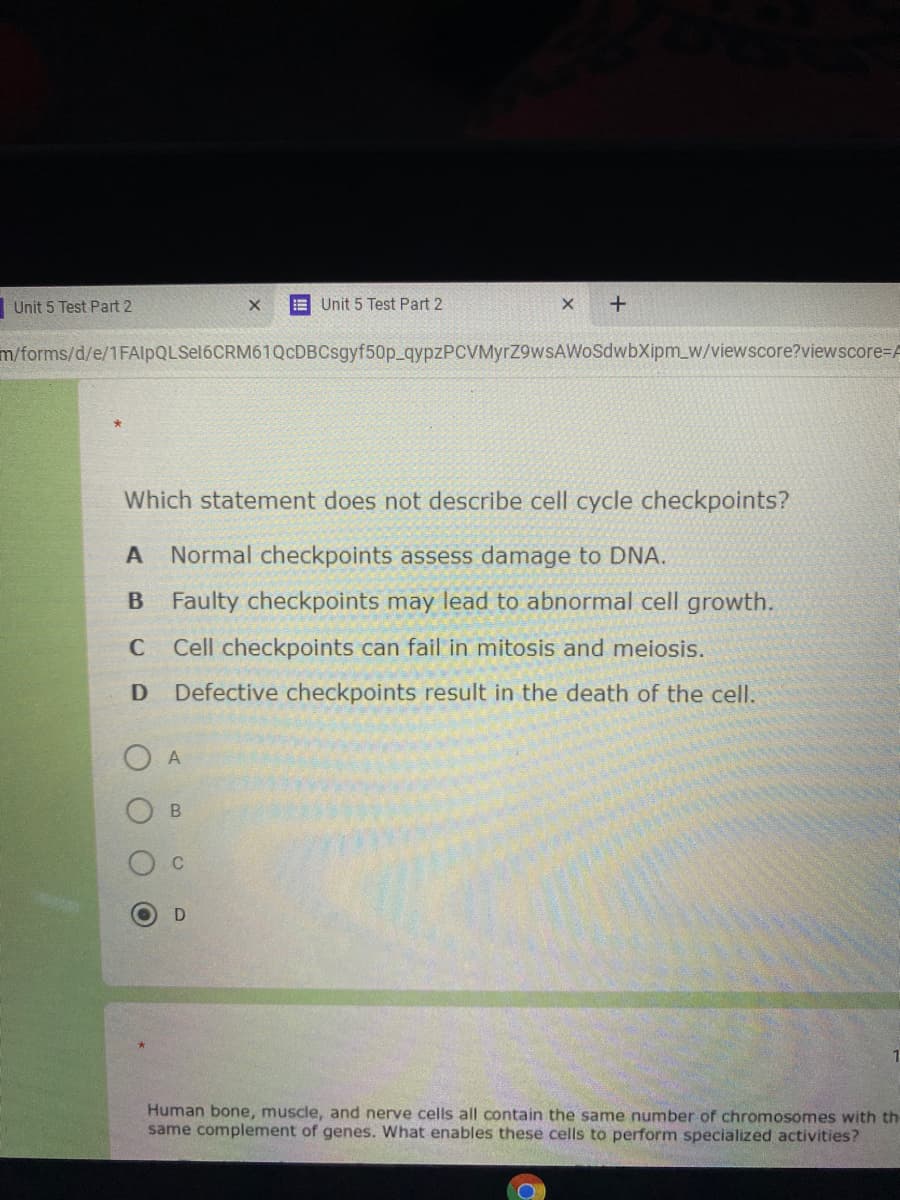 Unit 5 Test Part 2
E Unit 5 Test Part 2
m/forms/d/e/1FAlpQLSel6CRM61QcDBCsgyf50p_qypzPCVMyrZ9wsAWoSdwbXipm_w/viewscore?viewscore=A
Which statement does not describe cell cycle checkpoints?
Normal checkpoints assess damage to DNA.
B Faulty checkpoints may lead to abnormal cell growth.
C
Cell checkpoints can fail in mitosis and meiosis.
D
Defective checkpoints result in the death of the cell.
A
1
Human bone, muscle, and nerve cells all contain the same number of chromosomes with th
same complement of genes. What enables these cells to perform specialized activities?
