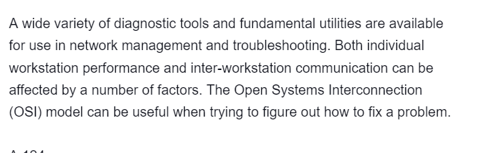 A wide variety of diagnostic tools and fundamental utilities are available
for use in network management and troubleshooting. Both individual
workstation performance and inter-workstation communication can be
affected by a number of factors. The Open Systems Interconnection
(OSI) model can be useful when trying to figure out how to fix a problem.