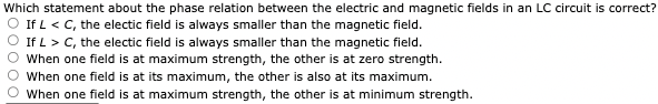 Which statement about the phase relation between the electric and magnetic fields in an LC circuit is correct?
If L < C, the electic field is always smaller than the magnetic field.
If L > C, the electic field is always smaller than the magnetic field.
When one field is at maximum strength, the other is at zero strength.
When one field is at its maximum, the other is also at its maximum.
When one field is at maximum strength, the other is at minimum strength.