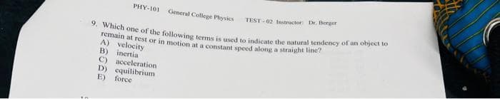 PHY-101 General College Physics
9. Which one of the following terms is used to indicate the natural tendency of an object to
remain at rest or in motion at a constant speed along a straight line?
A) velocity
B) inertia
C) acceleration
D) equilibrium
E) force
TEST-02 Instructor: Dr. Berger