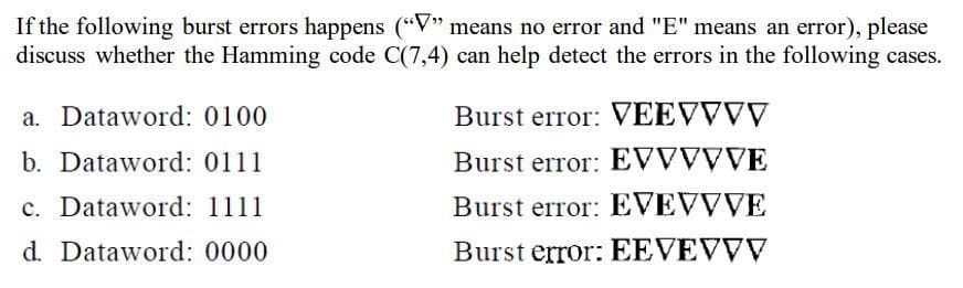If the following burst errors happens ("V" means no error and "E" means an error), please
discuss whether the Hamming code C(7,4) can help detect the errors in the following cases.
a. Dataword: 0100
b. Dataword: 0111
c. Dataword: 1111
d. Dataword: 0000
Burst error: VEEVVVV
Burst error: EVVVVVE
Burst error: EVEVVVE
Burst error: EEVEVVV