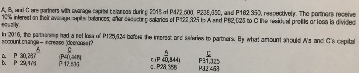 A, B, and C are partners with average capital balances during 2016 of P472,500, P238,650, and P162,350, respectively. The partners receive
10% interest on their average capital balances; after deducting salaries of P122,325 to A and P82,625 to C the residual profits or loss is divided
equally.
In 2016, the partnership had a net loss of P125,624 before the interest and salaries to partners. By what amount should A's and C's capital
account change- increase (decrease)?
A
A
c.(P 40,844)
d. P28,358
C
P31,325
P32,458
a.
P 30,267
(P40,448)
P 17,536
b.
P 29,476
