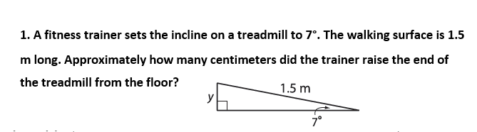 1. A fitness trainer sets the incline on a treadmill to 7°. The walking surface is 1.5
m long. Approximately how many centimeters did the trainer raise the end of
the treadmill from the floor?
1.5 m
7°
