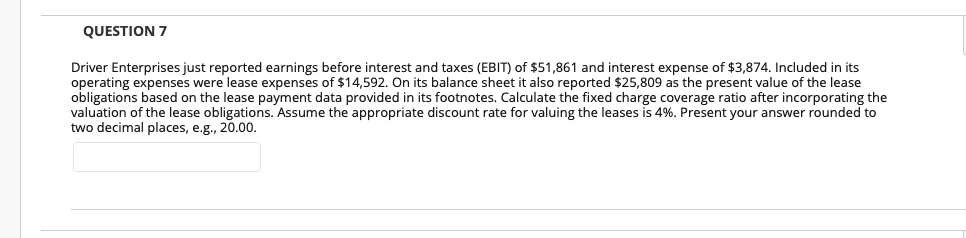 QUESTION 7
Driver Enterprises just reported earnings before interest and taxes (EBIT) of $51,861 and interest expense of $3,874. Included in its
operating expenses were lease expenses of $14,592. On its balance sheet it also reported $25,809 as the present value of the lease
obligations based on the lease payment data provided in its footnotes. Calculate the fixed charge coverage ratio after incorporating the
valuation of the lease obligations. Assume the appropriate discount rate for valuing the leases is 4%. Present your answer rounded to
two decimal places, e.g., 20.00.
