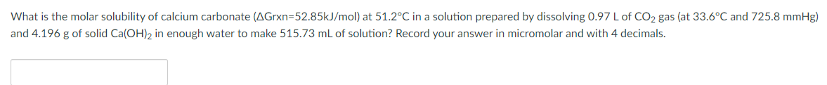 What is the molar solubility of calcium carbonate (AGrxn=52.85kJ/mol) at 51.2°C in a solution prepared by dissolving 0.97 L of CO2 gas (at 33.6°C and 725.8 mmHg)
and 4.196 g of solid Ca(OH)2 in enough water to make 515.73 r
of solution? Record your answer in micromolar and with 4 decimals.
