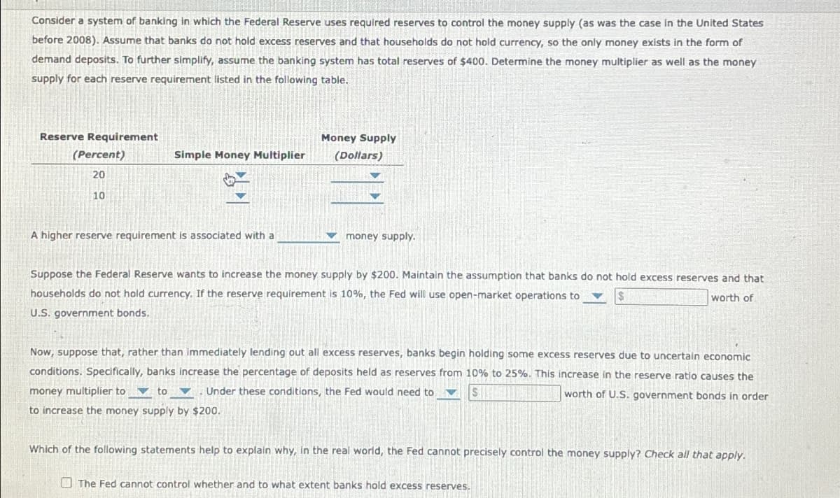 Consider a system of banking in which the Federal Reserve uses required reserves to control the money supply (as was the case in the United States
before 2008). Assume that banks do not hold excess reserves and that households do not hold currency, so the only money exists in the form of
demand deposits. To further simplify, assume the banking system has total reserves of $400. Determine the money multiplier as well as the money
supply for each reserve requirement listed in the following table.
Reserve Requirement
(Percent)
20
10
Simple Money Multiplier
Money Supply
(Dollars)
A higher reserve requirement is associated with a
money supply.
Suppose the Federal Reserve wants to increase the money supply by $200. Maintain the assumption that banks do not hold excess reserves and that
households do not hold currency. If the reserve requirement is 10%, the Fed will use open-market operations to
U.S. government bonds.
worth of
Now, suppose that, rather than immediately lending out all excess reserves, banks begin holding some excess reserves due to uncertain economic
conditions. Specifically, banks increase the percentage of deposits held as reserves from 10% to 25%. This increase in the reserve ratio causes the
money multiplier to to
Under these conditions, the Fed would need to
worth of U.S. government bonds in order
to increase the money supply by $200.
Which of the following statements help to explain why, in the real world, the Fed cannot precisely control the money supply? Check all that apply.
The Fed cannot control whether and to what extent banks hold excess reserves.