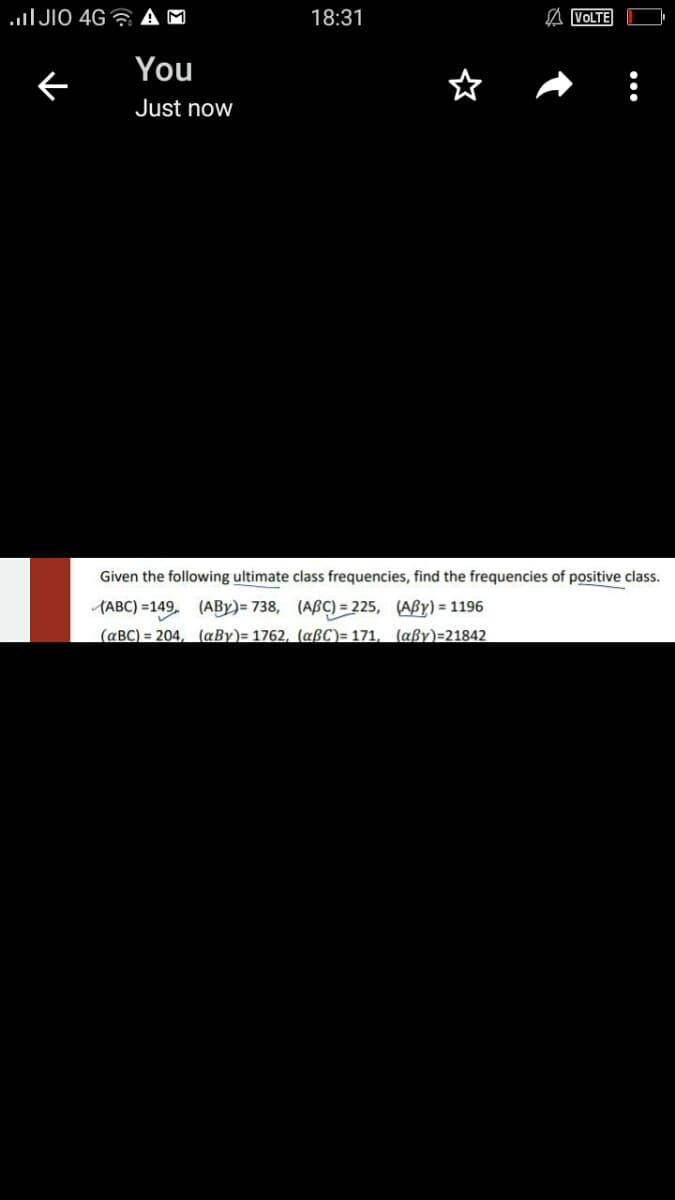 uIJIO 4G ?
18:31
A VOLTE
You
ぐ
Just now
Given the following ultimate class frequencies, find the frequencies of positive class.
(ABC) =149. (ABY)= 738, (ABÇ) = 225, (ABY) = 1196
(aBC) = 204, (aBy)= 1762, (aßC)= 171, (aßy)=21842
