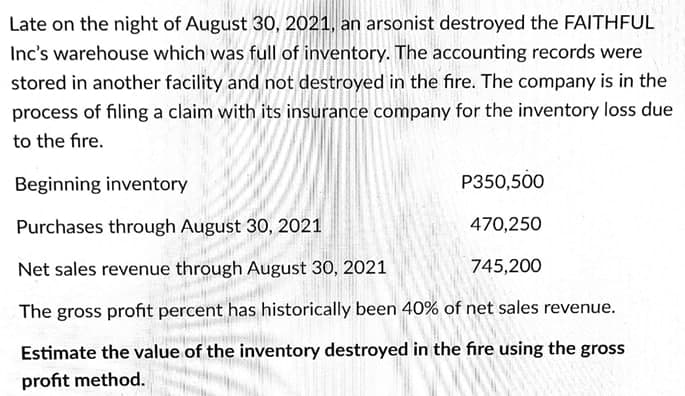Late on the night of August 30, 2021, an arsonist destroyed the FAITHFUL
Inc's warehouse which was full of inventory. The accounting records were
stored in another facility and not destroyed in the fire. The company is in the
process of filing a claim with its insurance company for the inventory loss due
to the fire.
Beginning inventory
P350,500
Purchases through August 30, 2021
470,250
Net sales revenue through August 30, 2021
745,200
The gross profit percent has historically been 40% of net sales revenue.
Estimate the value of the inventory destroyed in the fire using the gross
profit method.
