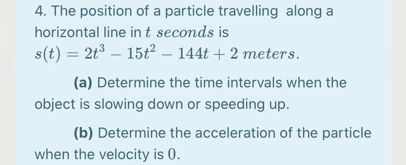 4. The position of a particle travelling along a
horizontal line in t seconds is
s(t) = 2t3 – 15ť² – 144t + 2 meters.
(a) Determine the time intervals when the
object is slowing down or speeding up.
(b) Determine the acceleration of the particle
when the velocity is 0.
