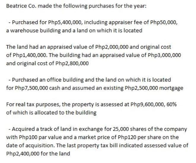 Beatrice Co. made the following purchases for the year:
- Purchased for Php5,400,000, including appraiser fee of Php50,000,
a warehouse building and a land on which it is located
The land had an appraised value of Php2,000,000 and original cost
of Php1,400,000. The building had an appraised value of Php3,000,000
and original cost of Php2,800,000
- Purchased an office building and the land on which it is located
for Php7,500,000 cash and assumed an existing Php2,500,000 mortgage
For real tax purposes, the property is assessed at Php9,600,000, 60%
of which is allocated to the building
- Acquired a track of land in exchange for 25,000 shares of the company
with Php100 par value and a market price of Php120 per share on the
date of acquisition. The last property tax bill indicated assessed value of
Php2,400,000 for the land
