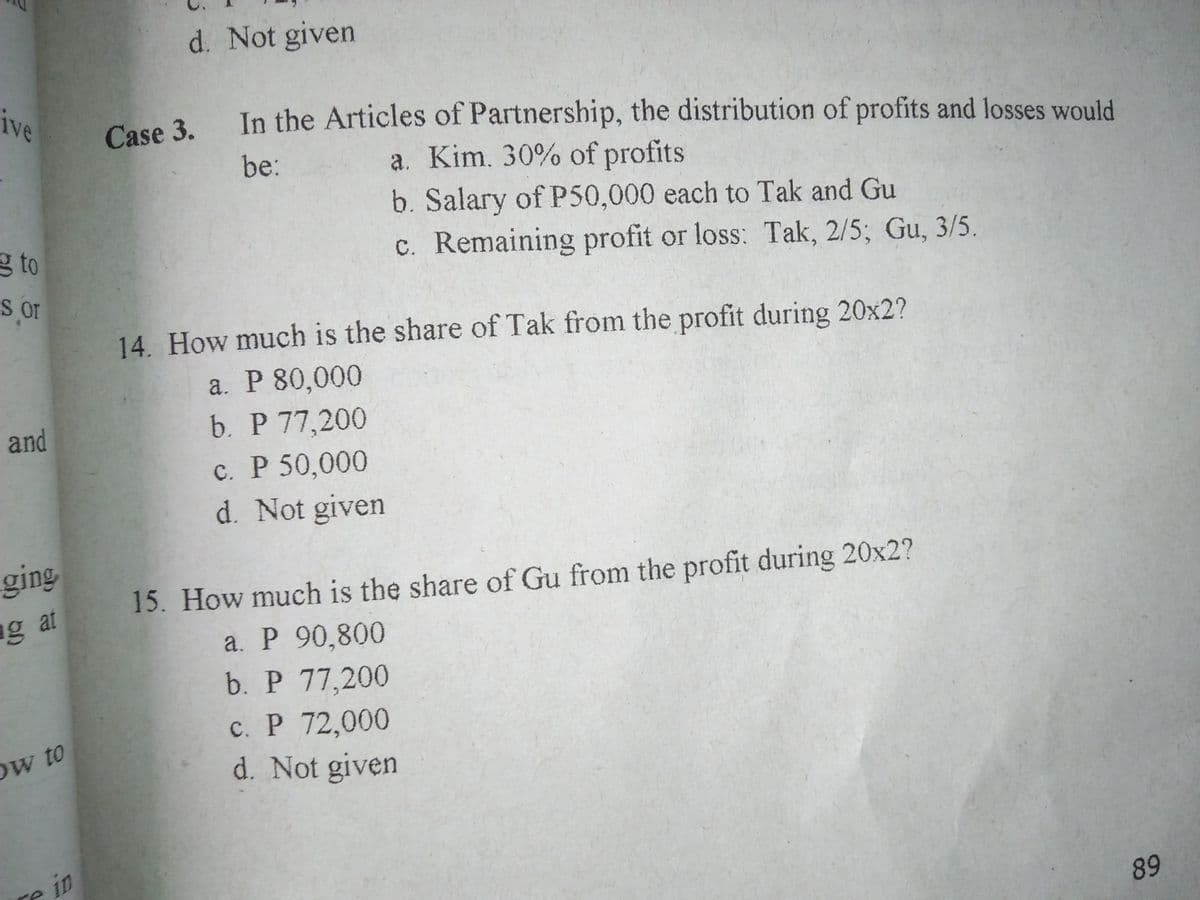 d. Not given
ive
Case 3.
In the Articles of Partnership, the distribution of profits and losses would
be:
a. Kim. 30% of profits
b. Salary of P50,000 each to Tak and Gu
g to
c. Remaining profit or loss: Tak, 2/5; Gu, 3/5.
or
14. How much is the share of Tak from the profit during 20x2?
a. P 80,000
b. Р 77,200
and
c. P 50,000
d. Not given
ging
15. How much is the share of Gu from the profit during 20x2?
a. P 90,800
b. P 77,200
c. P 72,000
d. Not given
ng at
Ow to
re in
89
