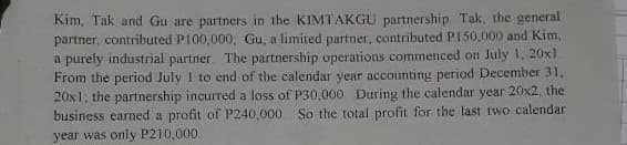 Kim, Tak and Gu are partners in the KIMTAKGU partnership Tak, the general
partner, contributed PI00,000, Gu, a limited partner, contributed P150.000 and Kim,
a purely industrial partner The partnership operations commenced on July 1, 20x1
From the period July I to end of the calendar year accounting period December 31,
20x1, the partnership incurred a loss of P30,000 During the calendar year 20x2, the
business earned a profit of P240,000 So the total profit for the last two calendar
year was only P210,000.
