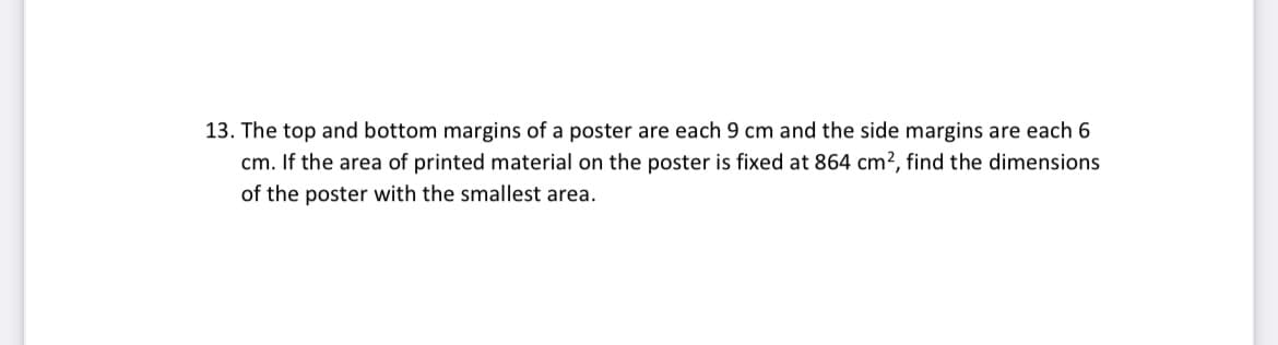 13. The top and bottom margins of a poster are each 9 cm and the side margins are each 6
cm. If the area of printed material on the poster is fixed at 864 cm?, find the dimensions
of the poster with the smallest area.
