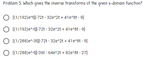 Problem 5. Which gives the inverse transforms of the given s-domain function?
O [(1/192)e^t][-72t - 32e^2t + 41e^8t - 9]
O [(1/192)e^-t][-72t - 32e^2t + 41e^8t - 9]
O [(1/288)e^-3t]-72t - 32e^2t + 41e^8t - 9]
O [(1/288)e^-t][-36t - 64e^2t + 82e^8t - 27]
