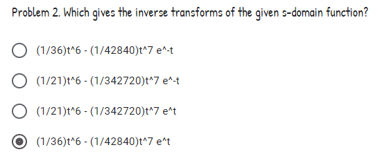 Problem 2. Which gives the inverse transforms of the given s-domain function?
(1/36)t^6 - (1/42840)t^7 e^-t
O (1/21)t*6 - (1/342720)t^7 e^-t
O (1/21)t^6 - (1/342720)t^7 e^t
(1/36)t^6 - (1/42840)t^7 e*t
