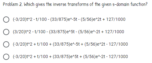 Problem 2. Which gives the inverse transforms of the given s-domain function?
(-3/20)t^2 - t/100 - (33/875)e^-5t - (5/56)e^2t + 127/1000
O (3/20)t^2 - t/100 - (33/875)e^5t - (5/56)e^-2t + 127/1000
O (-3/20)t^2 + t/100 + (33/875)e^-5t + (5/56)e^2t - 127/1000
O (-3/20)t^2 + t/100 + (33/875)e^5t + (5/56)e^-2t - 127/1000
