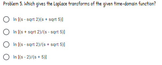 Problem 5. Which gives the Laplace transforms of the given time-domain function?
In [(s - sqrt 2)(s + sqrt 5)]
In [(s + sqrt 2)/(s - sqrt 5)]
In [(s - sqrt 2)/(s + sqrt 5)]
In [(s - 2)/(s + 5)]
