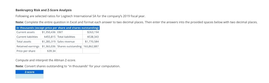 Bankruptcy Risk and Z-Score Analysis
Following are selected ratios for Logitech International SA for the company's 2019 fiscal year.
Note: Complete the entire question in Excel and format each answer to two decimal places. Then enter the answers into the provided spaces below with two decimal places.
in thousands (except price per share and shares outstanding)
Current assets
$1,350,436 EBIT
$263,194
$455,815 Total liabilities
$538,343
Current liabilities
Total assets
$1,285,319 Sales revenue
$1,770,584
$1,365,036 Shares outstanding 165,862,887
$39.34
Retained earnings
Price per share
Compute and interpret the Altman Z-score.
Note: Convert shares outstanding to "in thousands" for your computation.
Z-score