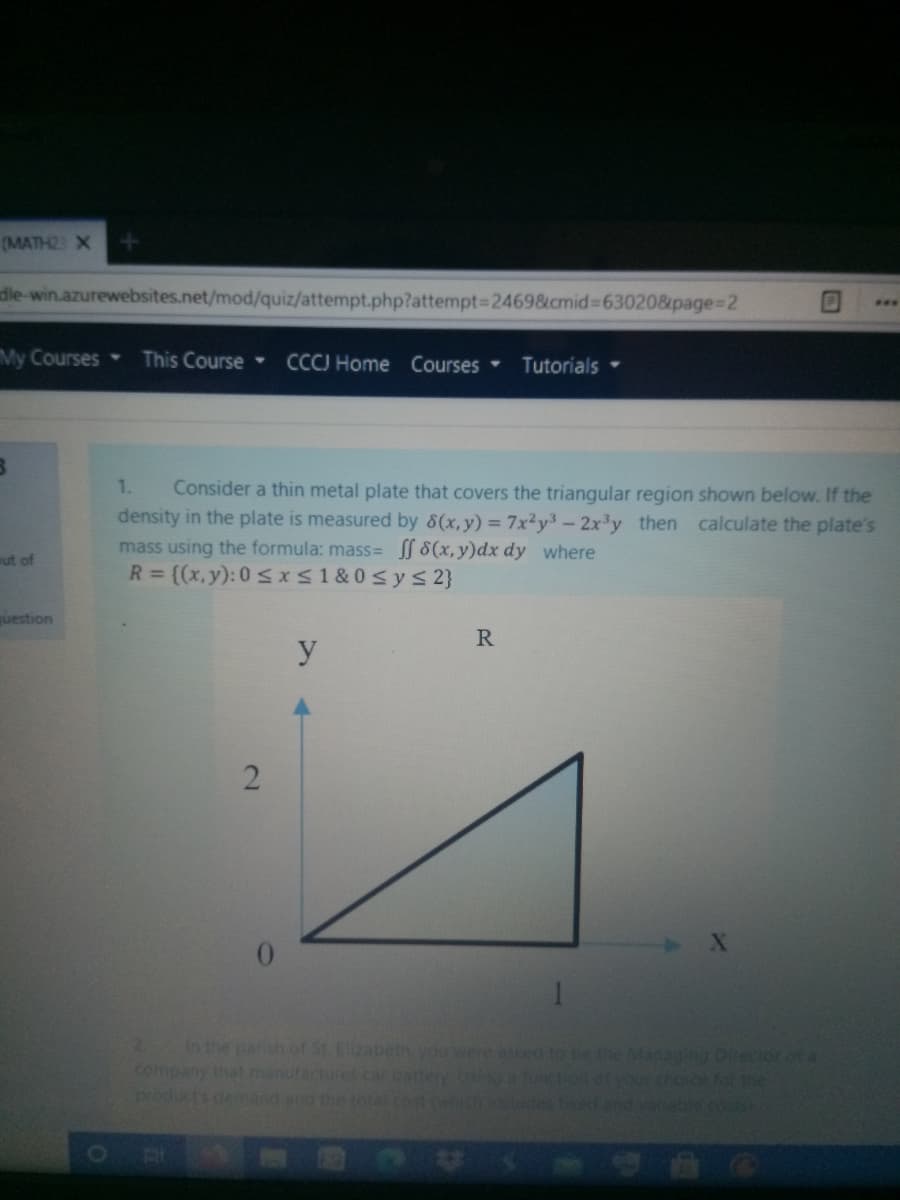 (MATH2 X
die-win.azurewebsites.net/mod/quiz/attempt.php?attempt3D2469&cmid%3630208&page%3D2
...
My Courses
This Course
CCCJ Home Courses
Tutorials
Consider a thin metal plate that covers the triangular region shown below. If the
density in the plate is measured by 8(x,y) = 7x²y3-2x³y then calculate the plate's
mass using the formula: mass= 8(x,y)dx dy where
R = {(x,y): 0 sxS1&0sys2}
1.
ut of
uestion
R
y
2.
In the parish of St. Elzabethyou were ased to be the Managing Director of a
company thatmanufactures carbattery Usnga tunction otyou choce fob the
products demand ang the total cot ch.oludes t and vaale.cos
