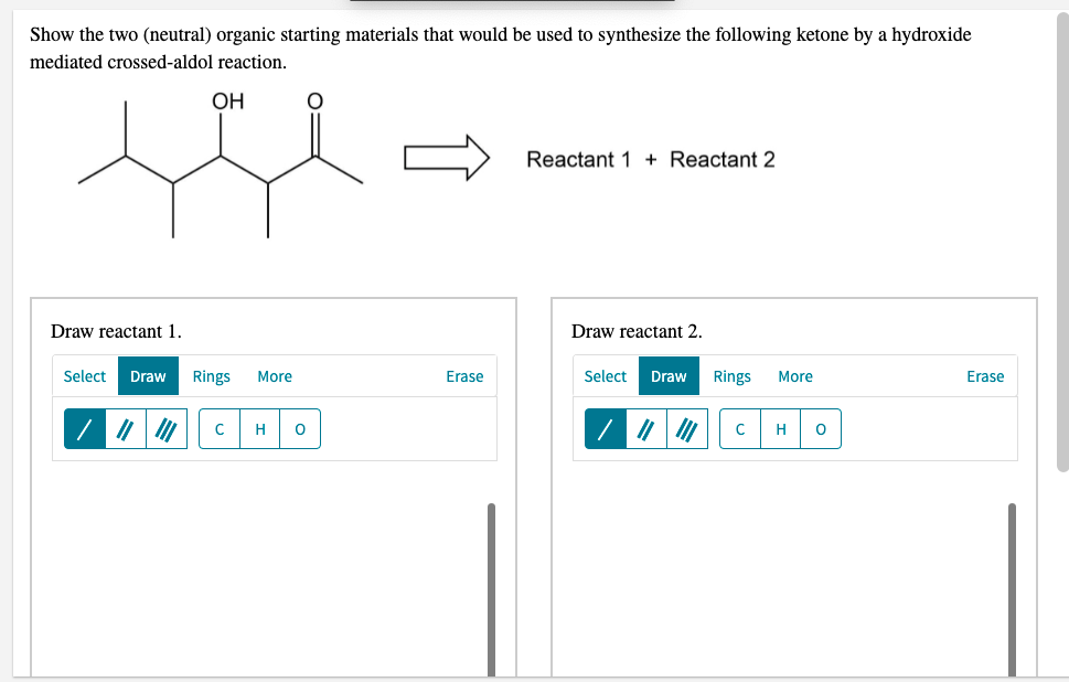 Show the two (neutral) organic starting materials that would be used to synthesize the following ketone by a hydroxide
mediated crossed-aldol reaction.
OH
Reactant 1 + Reactant 2
Draw reactant 1.
Draw reactant 2.
Select
Draw
Rings
More
Erase
Select
Draw
Rings
More
Erase
|7 | |
C
H
H

