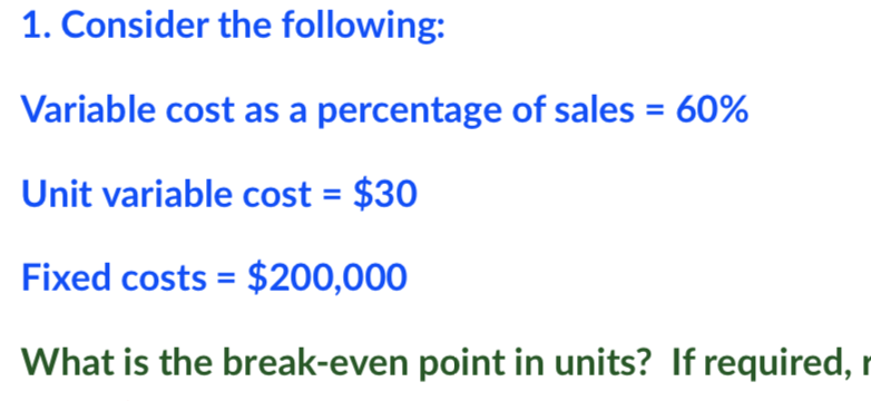 1. Consider the following:
Variable cost as a percentage of sales = 60%
Unit variable cost = $30
Fixed costs = $200,000
What is the break-even point in units? If required, r
