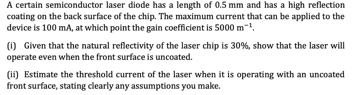 A certain semiconductor laser diode has a length of 0.5 mm and has a high reflection
coating on the back surface of the chip. The maximum current that can be applied to the
device is 100 mA, at which point the gain coefficient is 5000 m-1.
(i) Given that the natural reflectivity of the laser chip is 30%, show that the laser will
operate even when the front surface is uncoated.
(ii) Estimate the threshold current of the laser when it is operating with an uncoated
front surface, stating clearly any assumptions you make.
