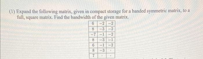 (1) Expand the following matrix, given in compact storage for a banded symmetric matrix, to a
full, square matrix. Find the bandwidth of the given matrix.
6 -2 -2
-3-2
-7-1-2
-3
-2
8.
-1
-3
