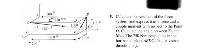 500
B
5. Calculate the resultant of the force
system, and express it as a force and a
couple moment with respect to the Point
O. Calculate the angle between FR and
MRo. The 750 N-m couple lies in the
horizontal plane ABDC; i.e., its vector
direction is j.
K 750 N m
OL1300
1.5m
N.
1000
6.0 m
2.0
200
