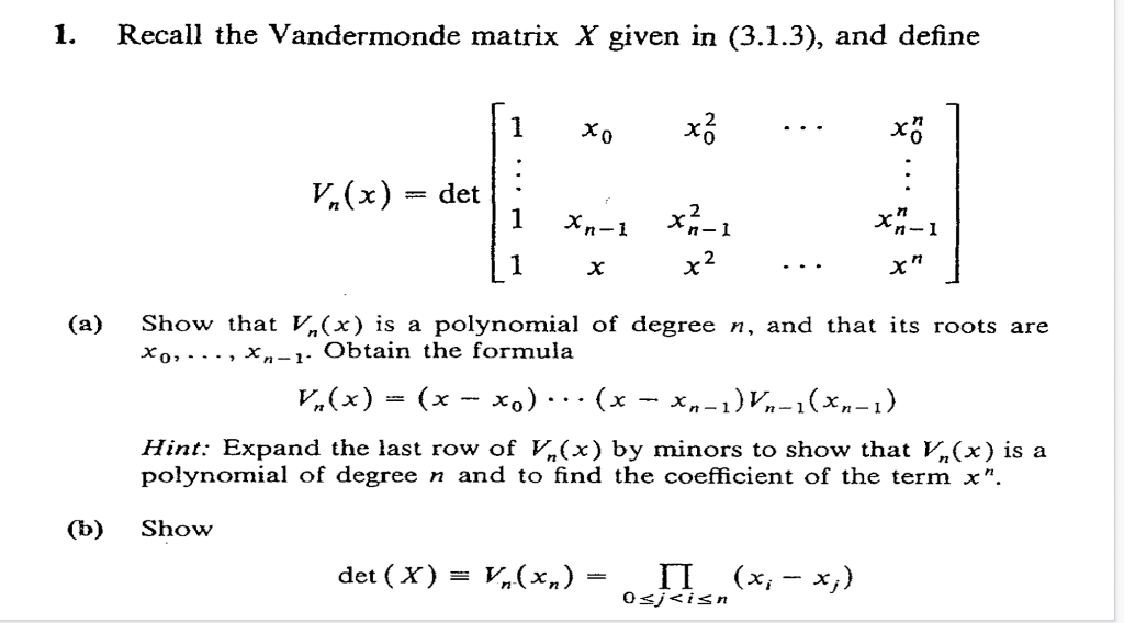 1.
Recall the Vandermonde matrix X given in (3.1.3), and define
1
..
V.(x)
det
1
%3|
Xn-1 x-1
1
x2
..
(а)
Show that V„(x) is a polynomial of degree n, and that its roots are
Xo,..., x,n-1: Obtain the formula
V,(x) = (x - x,) · . (x
x,-1)Vn-1(×n-1)
...
Hint: Expand the last row of V,(x) by minors to show that V,(x) is a
połynomial of degree n and to find the coefficient of the term x".
(b)
Show
det ( X) = V,(xn) =
п («,- х,)
0<j<isn
