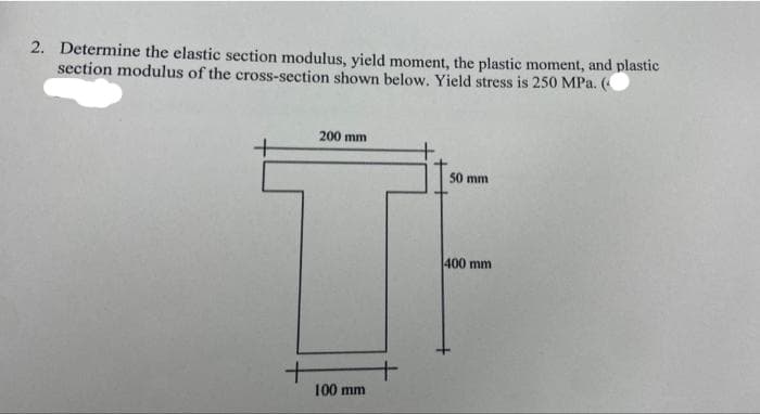 2. Determine the elastic section modulus, yield moment, the plastic moment, and plastic
section modulus of the cross-section shown below. Yield stress is 250 MPa. (
200 mm
50 mm
400 mm
100 mm
