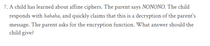 7. A child has learned about affine ciphers. The parent says NONONO. The child
responds with hahaha, and quickly claims that this is a decryption of the parent's
message. The parent asks for the encryption function. What answer should the
child give?
