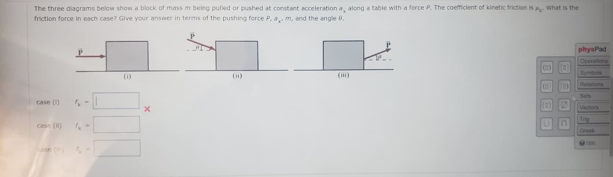 The three diagrams below show a block of massm being pulled or pushed at constant acceleration a, along a table with a force P. The coefficient of kinetic friction is 4. What is the
friction force in each case? Give your answer in terms of the pushing force P, a, m, and the angle .
physPad
Operations
[0]
(0)
(i)
(ii)
(iii)
Symbols
(0)
(0)
Relations
Sets
case (I)
Vectors
Trig
case (II)
Greek
case (i)
