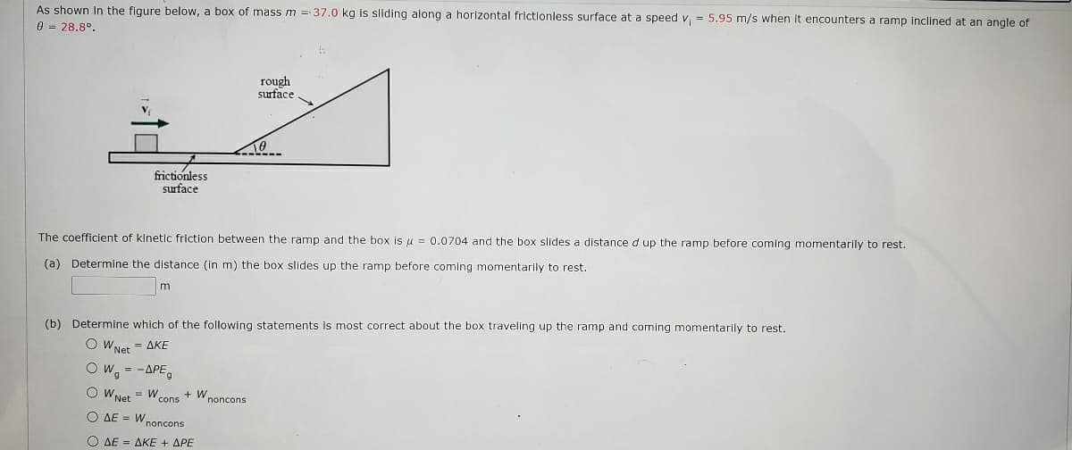 As shown In the figure below, a box of mass m = 37.0 kg is sliding along a horizontal frictionless surface at a speed v, = 5.95 m/s when it encounters a ramp inclined at an angle of
0 = 28.8°.
rough
surface
V
frictionless
surface
The coefficient of kinetic friction between the ramp and the box is u = 0.0704 and the box slides a distance d up the ramp before coming momentarily to rest.
(a) Determine the distance (in m) the box slides up the ramp before coming momentarily to rest.
(b) Determine which of the following statements is most correct about the box traveling up the ramp and coming momentarily to rest.
O WNet = AKE
O W, = -APE,
O WNet
= W cons + Wnoncons
O AE = W,
noncons
Ο ΔΕ- ΔΚΕ + ΔΡΕ
