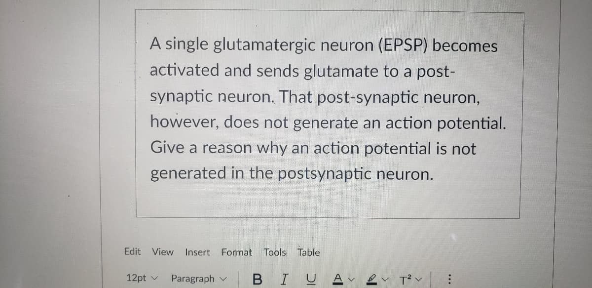 A single glutamatergic neuron (EPSP) becomes
activated and sends glutamate to a post-
synaptic neuron. That post-synaptic neuron,
however, does not generate an action potential.
Give a reason why an action potential is not
generated in the postsynaptic neuron.
Edit
View Insert Format
Tools Table
12pt v
Paragraph v
BIU
T? v

