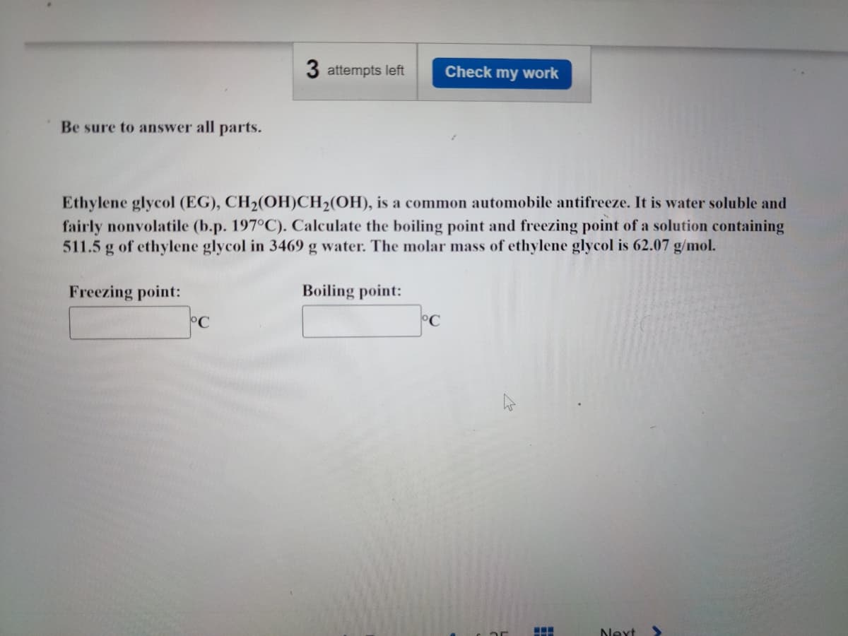 3 attempts left Check my work
Be sure to answer all parts.
Ethylene glycol (EG), CH₂(OH)CH₂(OH), is a common automobile antifreeze. It is water soluble and
fairly nonvolatile (b.p. 197°C). Calculate the boiling point and freezing point of a solution containing
511.5 g of ethylene glycol in 3469 g water. The molar mass of ethylene glycol is 62.07 g/mol.
Freezing point:
Boiling point:
°C
Next
H