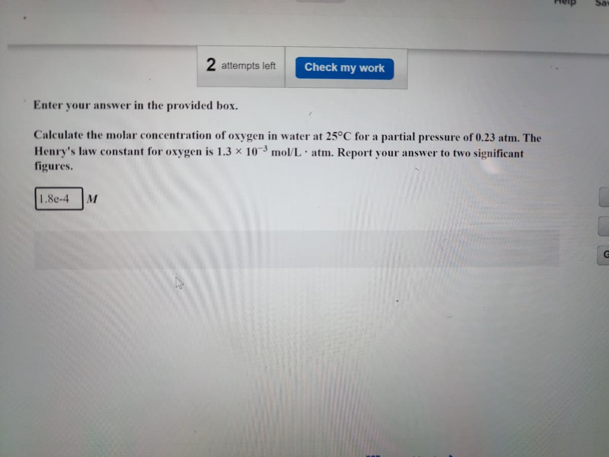 2 attempts left
Check my work
Enter your answer in the provided box.
Calculate the molar concentration of oxygen in water at 25°C for a partial pressure of 0.23 atm. The
Henry's law constant for oxygen is 1.3 × 10-3 mol/L atm. Report your answer to two significant
figures.
1.8e-4 M