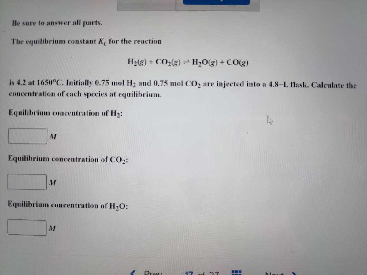 Be sure to answer all parts.
The equilibrium constant Ke for the reaction
H₂(g) + CO₂(g) = H₂O(g) + CO(g)
is 4.2 at 1650°C. Initially 0.75 mol H₂ and 0.75 mol CO₂ are injected into a 4.8-L flask. Calculate the
concentration of each species at equilibrium.
Equilibrium concentration of H₂:
M
Equilibrium concentration of CO₂:
M
Equilibrium concentration of H₂O:
M
Prex
17 of 27
‒‒‒
-