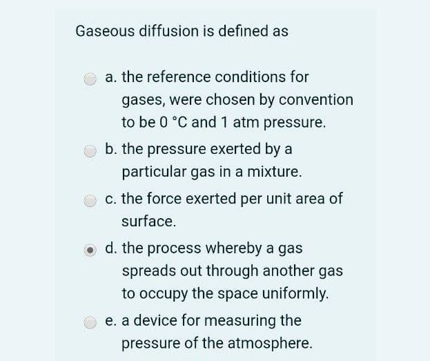 Gaseous diffusion is defined as
a. the reference conditions for
gases, were chosen by convention
to be 0 °C and 1 atm pressure.
b. the pressure exerted by a
particular gas in a mixture.
c. the force exerted per unit area of
surface.
d. the process whereby a gas
spreads out through another gas
to occupy the space uniformly.
e. a device for measuring the
pressure of the atmosphere.
