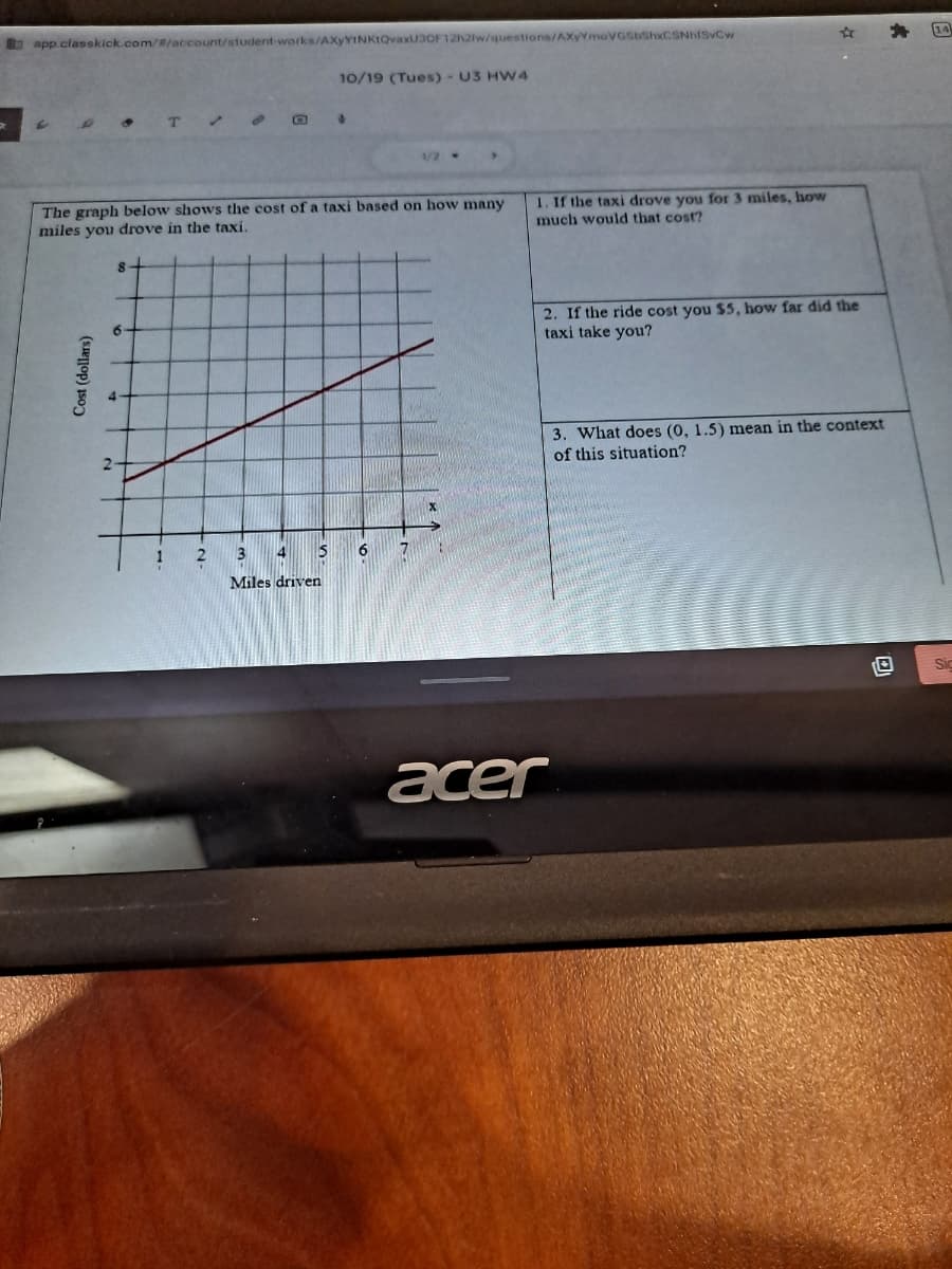 bapp classkick.com/#/account/student-works/AXyYINKtQvaxU3OF12h2lw/questions/AXyYmoVGSbShxCSNhfSvCw
14
10/19 (Tues) - U3 HW 4
1. If the taxi drove you for 3 miles, how
much would that cost?
The graph below shows the cost of a taxi based on how many
miles you drove in the taxi.
2. If the ride cost you $5, how far did the
taxi take you?
3. What does (0, 1.5) mean in the context
of this situation?
2.
1
3.
15
6.
7.
Miles driven
Sic
acer
Cost (dollars)
2.
