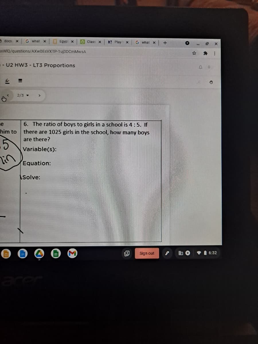 - docs
G what
O Egyp x
O Class x
K! Play
G what
uxwIQ/questions/AXW0ESVXTP-1uj3DCmMwsA
-U2 HW3 - LT3 Proportions
2/3 -
e
6. The ratio of boys to girls in a school is 4:5. If
him to
there are 1025 girls in the scho
how many boys
are there?
Variable(s):
lin
Equation:
Solve:
Sign out
•1 6:32
