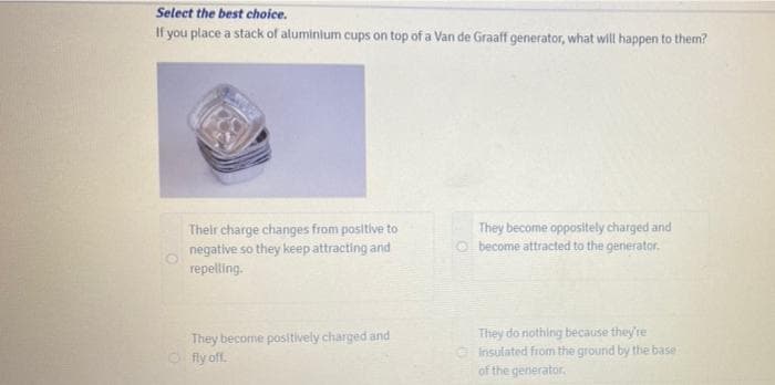 Select the best choice.
If you place a stack of aluminlum cups on top of a Van de Graaff generator, what will happen to them?
Their charge changes from positive to
negative so they keep attracting and
repelling.
They become oppositely charged and
O become attracted to the generator.
They become positively charged and
O fly off.
They do nothing because they're
insulated from the ground by the base
of the generator.
