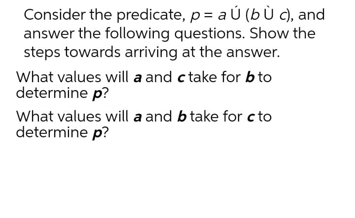 Consider the predicate, p = a Ú (b Ù c), and
answer the following questions. Show the
steps towards arriving at the answer.
What values will a and c take for b to
determine p?
What values will a and b take for c to
determine p?
