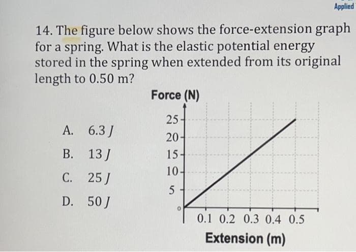 Applied
14. The figure below shows the force-extension graph
for a spring. What is the elastic potential energy
stored in the spring when extended from its original
length to 0.50 m?
Force (N)
25-
20-
A. 6.3J
В. 13]
15-
10-
C. 25 J
D. 50J
0.1 0.2 0.3 0.4 0.5
Extension (m)
