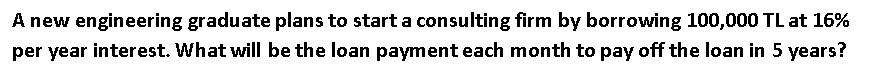 A new engineering graduate plans to start a consulting firm by borrowing 100,000 TL at 16%
per year interest. What will be the loan payment each month to pay off the loan in 5 years?
