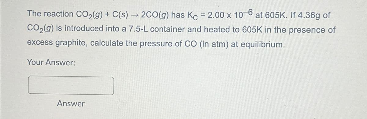 The reaction CO2(g) + C(s) → 2CO(g) has Kc = 2.00 x 10-6 at 605K. If 4.36g of
CO2(g) is introduced into a 7.5-L container and heated to 605K in the presence of
excess graphite, calculate the pressure of CO (in atm) at equilibrium.
Your Answer:
Answer