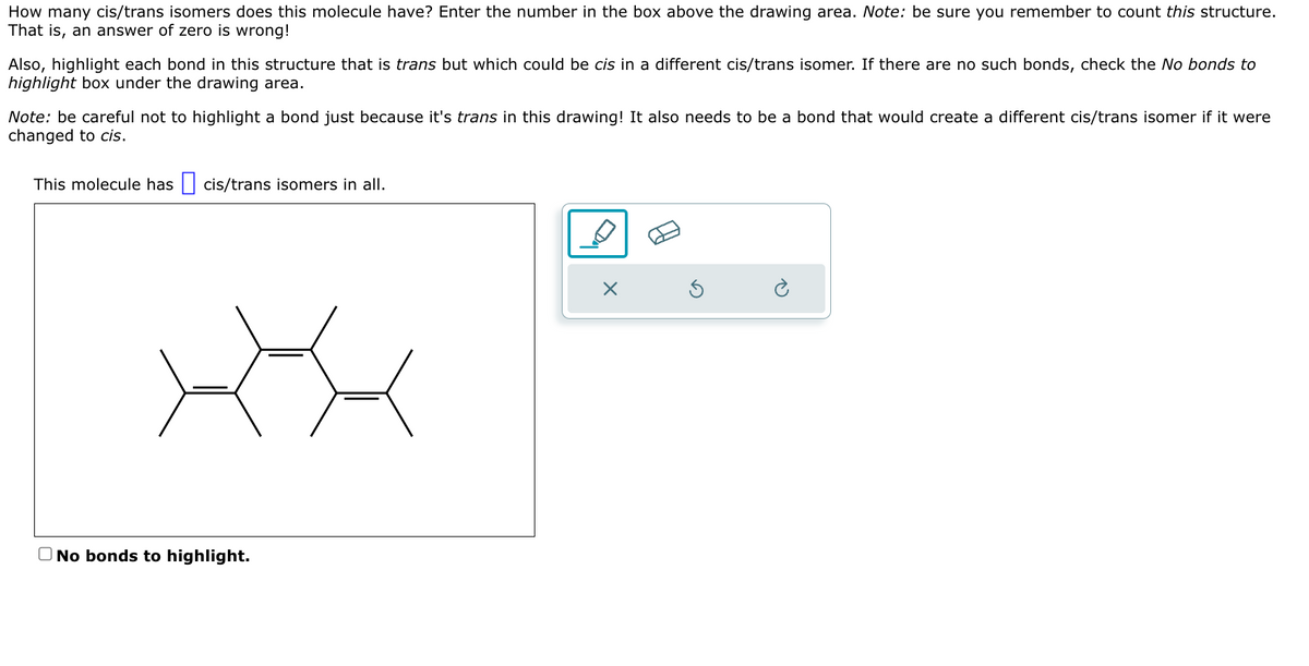 How many cis/trans isomers does this molecule have? Enter the number in the box above the drawing area. Note: be sure you remember to count this structure.
That is, an answer of zero is wrong!
Also, highlight each bond in this structure that is trans but which could be cis in a different cis/trans isomer. If there are no such bonds, check the No bonds to
highlight box under the drawing area.
Note: be careful not to highlight a bond just because it's trans in this drawing! It also needs to be a bond that would create a different cis/trans isomer if it were
changed to cis.
This molecule has ☐ cis/trans isomers in all.
☐ No bonds to highlight.
D