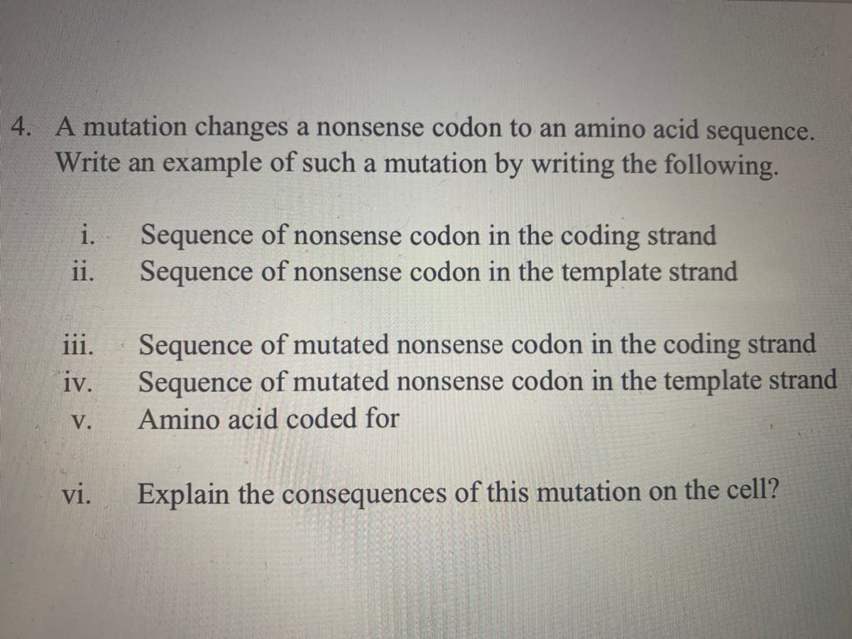 4. A mutation changes a nonsense codon to an amino acid sequence.
Write an example of such a mutation by writing the following.
i.
Sequence of nonsense codon in the coding strand
Sequence of nonsense codon in the template strand
ii.
Sequence of mutated nonsense codon in the coding strand
Sequence of mutated nonsense codon in the template strand
iii.
iv.
V.
Amino acid coded for
vi.
Explain the consequences of this mutation on the cell?
